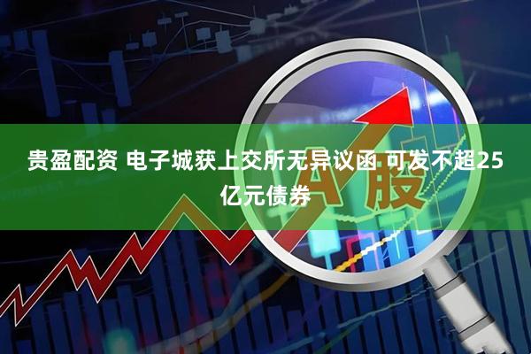 贵盈配资 电子城获上交所无异议函 可发不超25亿元债券