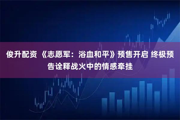 俊升配资 《志愿军：浴血和平》预售开启 终极预告诠释战火中的情感牵挂