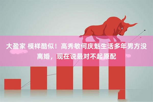 大盈家 模样酷似！高秀敏何庆魁生活多年男方没离婚，现在说最对不起原配
