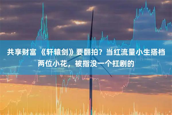 共享财富 《轩辕剑》要翻拍？当红流量小生搭档两位小花，被指没一个扛剧的