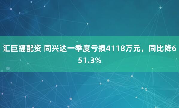 汇巨福配资 同兴达一季度亏损4118万元，同比降651.3%