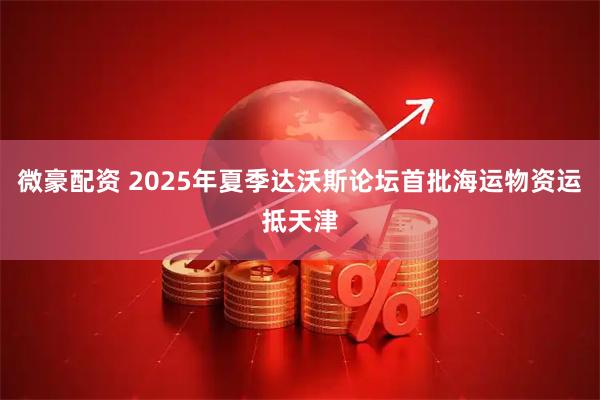 微豪配资 2025年夏季达沃斯论坛首批海运物资运抵天津