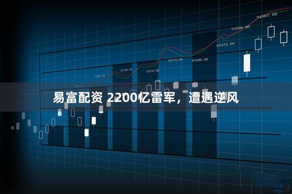 易富配资 2200亿雷军，遭遇逆风