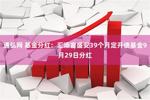通弘网 基金分红：汇添富盛安39个月定开债基金9月29日分红