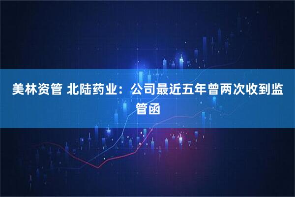 美林资管 北陆药业：公司最近五年曾两次收到监管函