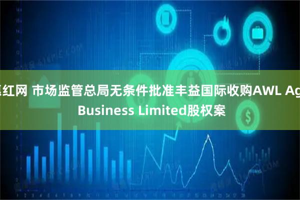 惠红网 市场监管总局无条件批准丰益国际收购AWL Agri Business Limited股权案