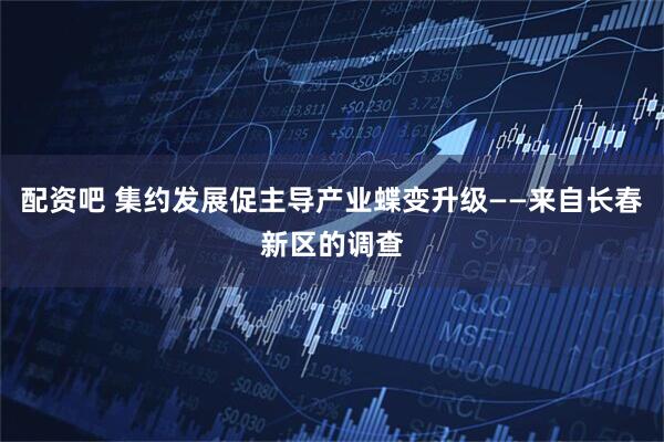 配资吧 集约发展促主导产业蝶变升级——来自长春新区的调查