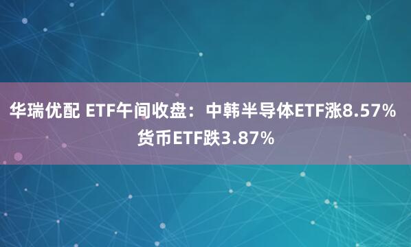 华瑞优配 ETF午间收盘：中韩半导体ETF涨8.57% 货币ETF跌3.87%
