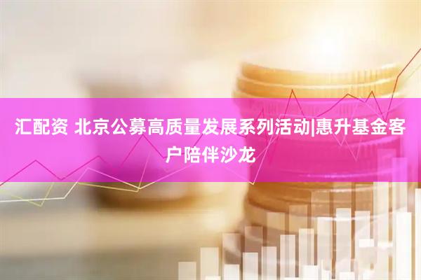汇配资 北京公募高质量发展系列活动|惠升基金客户陪伴沙龙
