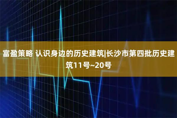 富盈策略 认识身边的历史建筑|长沙市第四批历史建筑11号~20号