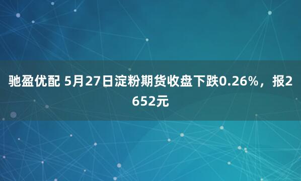驰盈优配 5月27日淀粉期货收盘下跌0.26%，报2652元