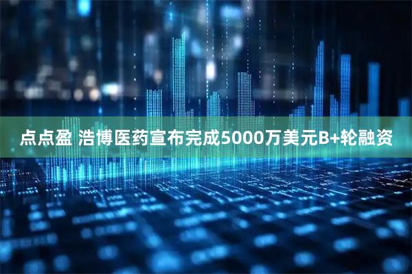 点点盈 浩博医药宣布完成5000万美元B+轮融资