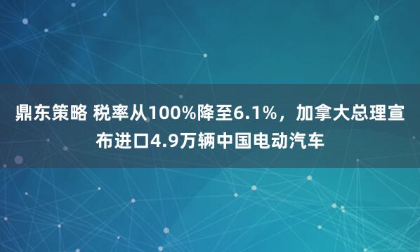 鼎东策略 税率从100%降至6.1%，加拿大总理宣布进口4.9万辆中国电动汽车