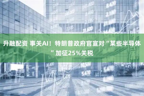 升融配资 事关AI！特朗普政府官宣对“某些半导体”加征25%关税
