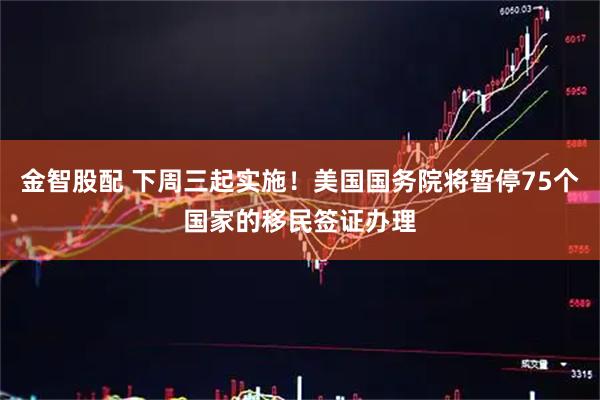 金智股配 下周三起实施！美国国务院将暂停75个国家的移民签证办理