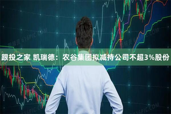 跟投之家 凯瑞德：农谷集团拟减持公司不超3%股份