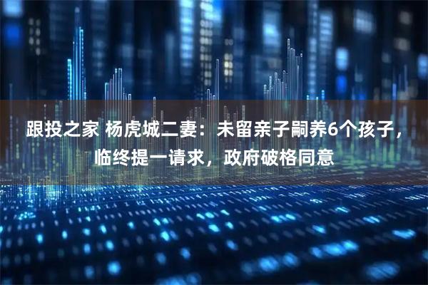 跟投之家 杨虎城二妻：未留亲子嗣养6个孩子，临终提一请求，政府破格同意
