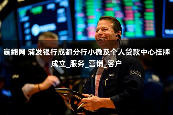 赢翻网 浦发银行成都分行小微及个人贷款中心挂牌成立_服务_营销_客户