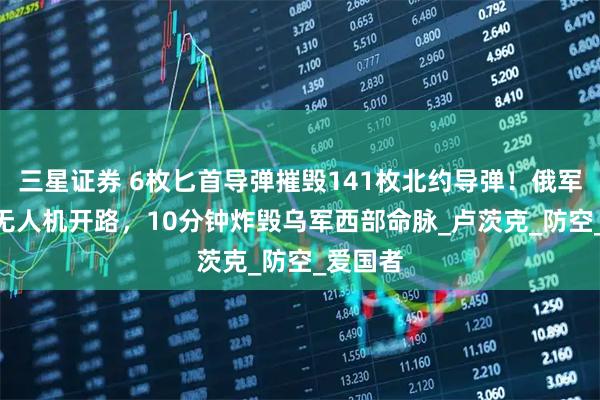 三星证券 6枚匕首导弹摧毁141枚北约导弹！俄军426架无人机开路，10分钟炸毁乌军西部命脉_卢茨克_防空_爱国者