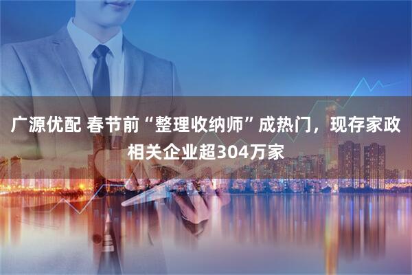 广源优配 春节前“整理收纳师”成热门,现存家政相关企业超304万家