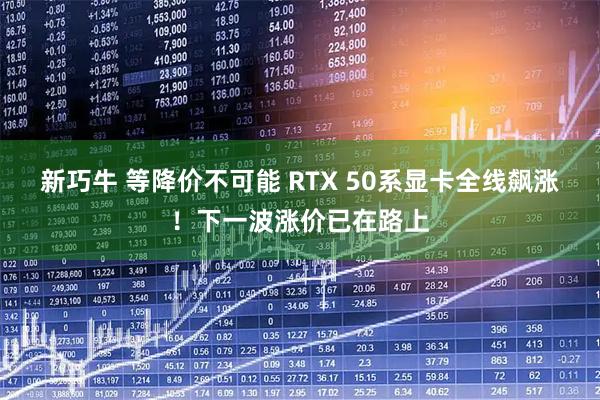新巧牛 等降价不可能 RTX 50系显卡全线飙涨！下一波涨价已在路上